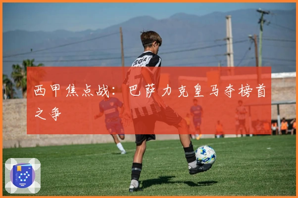 西甲焦点战:巴萨力克皇马夺榜首之争