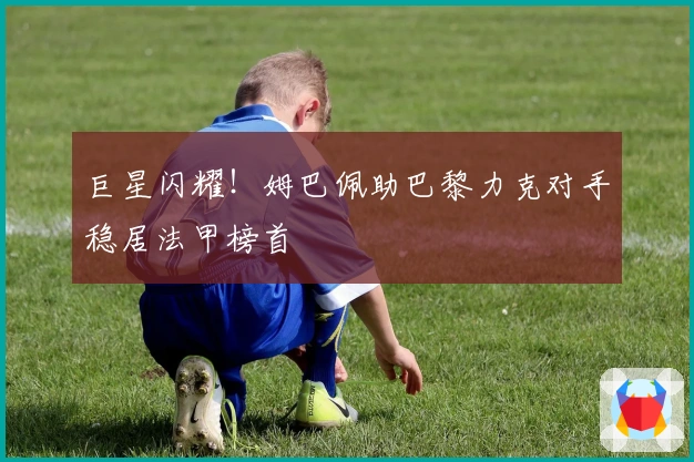 巨星闪耀!姆巴佩助巴黎力克对手稳居法甲榜首