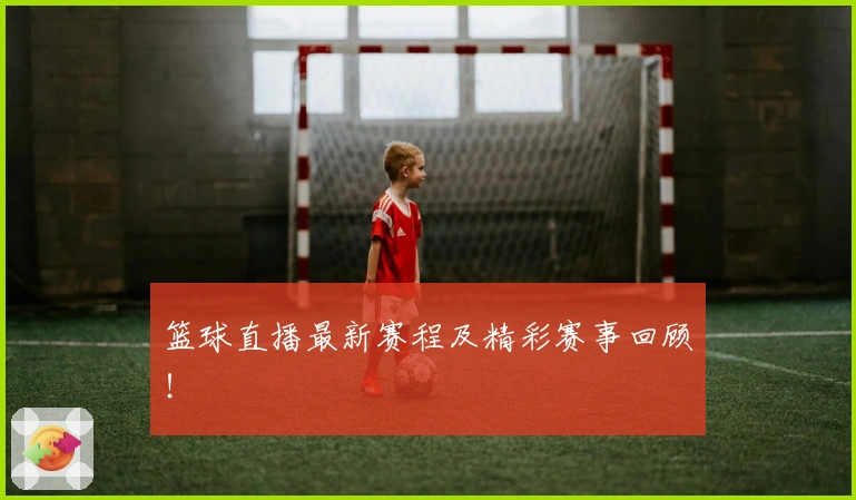 篮球直播最新赛程及精彩赛事回顾！