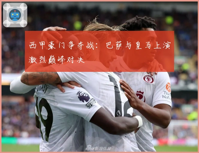 西甲豪门争夺战：巴萨与皇马上演激烈巅峰对决