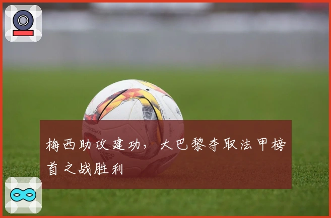 梅西助攻建功，大巴黎夺取法甲榜首之战胜利