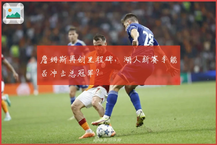 詹姆斯再创里程碑，湖人新赛季能否冲击总冠军？