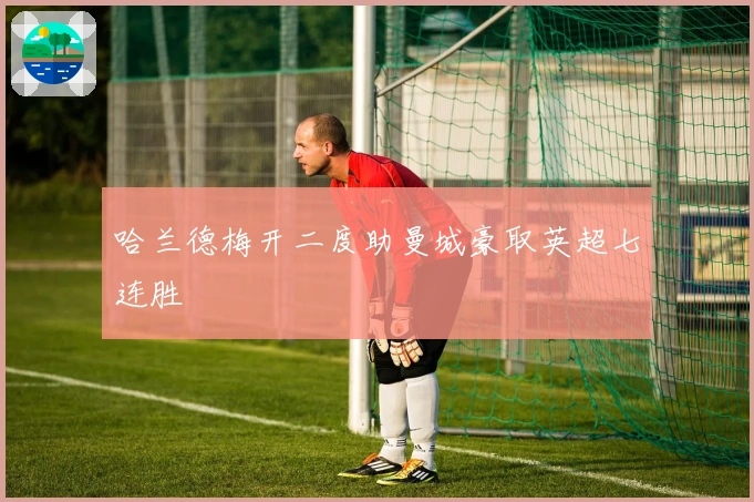 哈兰德梅开二度助曼城豪取英超七连胜