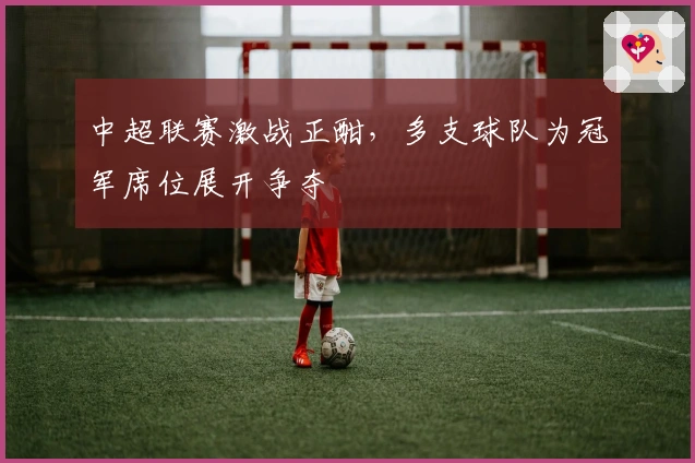 中超联赛激战正酣，多支球队为冠军席位展开争夺