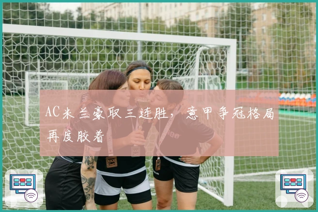 AC米兰豪取三连胜，意甲争冠格局再度胶着