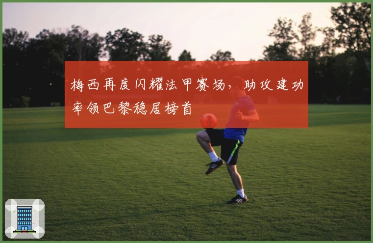 梅西再度闪耀法甲赛场,助攻建功率领巴黎稳居榜首