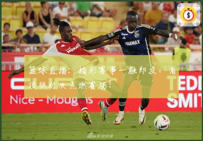 篮球直播：精彩赛事一触即发，看顶级对决点燃赛场！